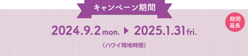 キャンペーン期間：2024.9.2 mon. 〜 2025.1.31 fri.（ハワイ現地時間）